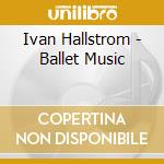 Ivan Hallstrom - Ballet Music cd musicale di Hallstrom, Ivan