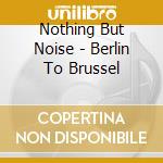 Nothing But Noise - Berlin To Brussel cd musicale di Nothing But Noise