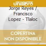 Jorge Reyes / Francisco Lopez - Tlaloc cd musicale di Jorge / Lopez,Francisco Reyes