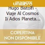 Hugo Bistolfi - Viaje Al Cosmos Ii Adios Planeta Tierra cd musicale di Hugo Bistolfi