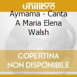 Aymama - Canta A Maria Elena Walsh cd musicale di Aymama