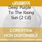 Deep Purple - To The Rising Sun (2 Cd) cd musicale di Deep Purple
