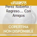 Perez Roberto - Regreso... Con Amigos cd musicale di Perez Roberto