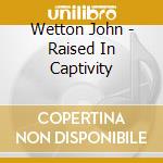 Wetton John - Raised In Captivity cd musicale di Wetton John