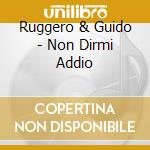 Ruggero & Guido - Non Dirmi Addio cd musicale di RUGGERO E GUIDO