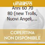Anni 60 70 80 (new Trolls, Nuovi Angeli, Franco Iv E Franco I.......) cd musicale di ARTISTI VARI
