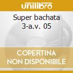Super bachata 3-a.v. 05 cd