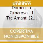 Domenico Cimarosa - I Tre Amanti (2 Cd) cd musicale di Cimarosa