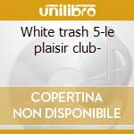White trash 5-le plaisir club- cd