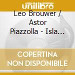 Leo Brouwer / Astor Piazzolla - Isla & El Mar (La): Music By Leo Brouwer & Astor Piazzolla cd musicale