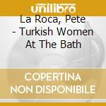 La Roca, Pete - Turkish Women At The Bath cd musicale di La Roca, Pete