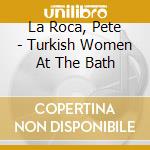 La Roca, Pete - Turkish Women At The Bath cd
