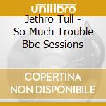 Jethro Tull - So Much Trouble Bbc Sessions cd musicale di Jethro Tull