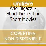 Arlo Bigazzi - Short Pieces For Short Movies cd musicale