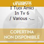 I Tuoi Amici In Tv 6 / Various - I Tuoi Amici In Tv 6 / Various cd musicale