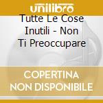 Tutte Le Cose Inutili - Non Ti Preoccupare cd