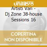 Artisti Vari - Dj Zone 38-house Sessions 16 cd musicale di ARTISTI VARI