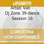 Artisti Vari - Dj Zone 39-dance Session 16 cd musicale di ARTISTI VARI