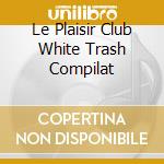Le Plaisir Club White Trash Compilat cd