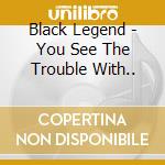 Black Legend - You See The Trouble With.. cd