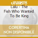 Lalu - The Fish Who Wanted To Be King cd musicale
