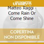 Matteo Raggi - Come Rain Or Come Shine cd musicale di Matteo Raggi