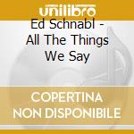 Ed Schnabl - All The Things We Say cd
