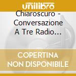Chiaroscuro - Conversazione A Tre Radio E cd