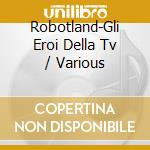 Robotland-Gli Eroi Della Tv / Various cd musicale di Artisti Vari