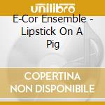 E-Cor Ensemble - Lipstick On A Pig cd musicale