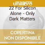 22 For Silicon Alone - Only Dark Matters cd musicale