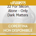 22 For Silicon Alone - Only Dark Matters cd