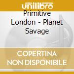 Primitive London - Planet Savage cd musicale di Primitive London