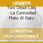 Two Dead Cats - La Curiosidad Mato Al Gato cd musicale di Two Dead Cats