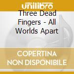 Three Dead Fingers - All Worlds Apart cd musicale