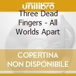Three Dead Fingers - All Worlds Apart cd