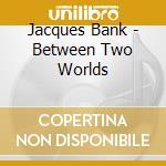 Jacques Bank - Between Two Worlds cd