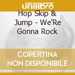 Hop Skip & Jump - We'Re Gonna Rock cd musicale di Hop Skip & Jump