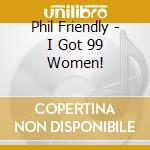 Phil Friendly - I Got 99 Women! cd musicale di Phil Friendly