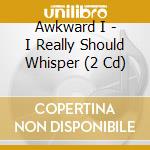 Awkward I - I Really Should Whisper (2 Cd) cd musicale di Awkward I