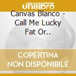 Canvas Blanco - Call Me Lucky Fat Or.. cd musicale di Canvas Blanco