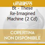 Bt - These Re-Imagined Machine (2 Cd) cd musicale di Bt