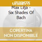 Max Lilja - Six Shades Of Bach cd musicale
