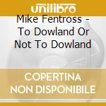 Mike Fentross - To Dowland Or Not To Dowland cd musicale di Mike Fentross