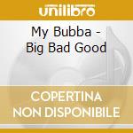 My Bubba - Big Bad Good cd musicale di My Bubba