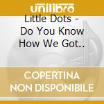 Little Dots - Do You Know How We Got.. cd musicale di Little Dots
