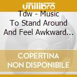 Tdw - Music To Stand Around And Feel Awkward To! cd musicale di Tdw