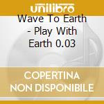 Wave To Earth - Play With Earth 0.03 cd