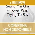 Seung Min Cha - Flower Was Trying To Say cd musicale di Seung Min Cha