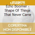 Echo Boomer - Shape Of Things That Never Came cd